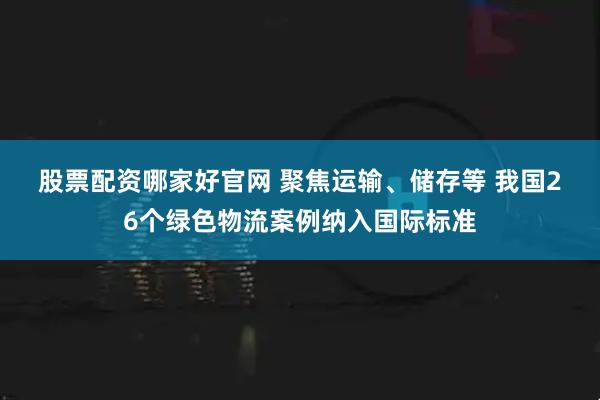 股票配资哪家好官网 聚焦运输、储存等 我国26个绿色物流案例纳入国际标准