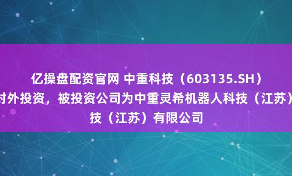 亿操盘配资官网 中重科技（603135.SH）新增一起对外投资，被投资公司为中重灵希机器人科技（江苏）有限公司