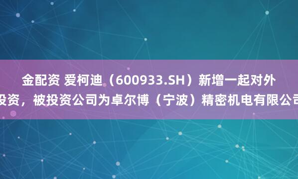 金配资 爱柯迪（600933.SH）新增一起对外投资，被投资公司为卓尔博（宁波）精密机电有限公司