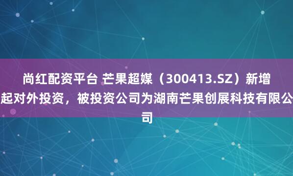 尚红配资平台 芒果超媒（300413.SZ）新增一起对外投资，被投资公司为湖南芒果创展科技有限公司