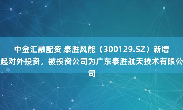 中金汇融配资 泰胜风能（300129.SZ）新增一起对外投资，被投资公司为广东泰胜航天技术有限公司