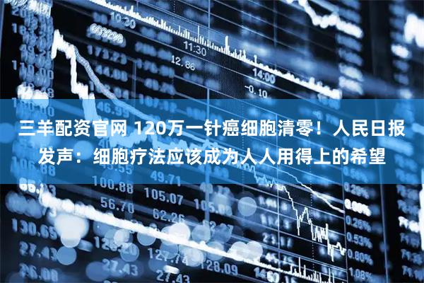 三羊配资官网 120万一针癌细胞清零！人民日报发声：细胞疗法应该成为人人用得上的希望