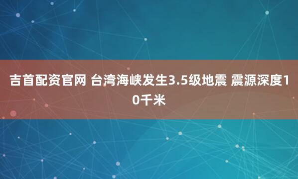 吉首配资官网 台湾海峡发生3.5级地震 震源深度10千米