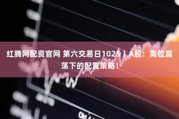 红腾网配资官网 第六交易日1025丨A股：高位震荡下的配置策略！