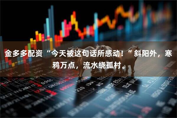 金多多配资 “今天被这句话所感动！”斜阳外，寒鸦万点，流水绕孤村。