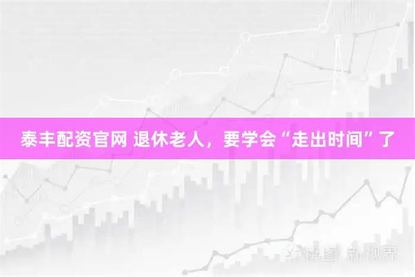 泰丰配资官网 退休老人，要学会“走出时间”了