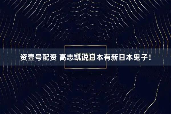 资壹号配资 高志凯说日本有新日本鬼子！