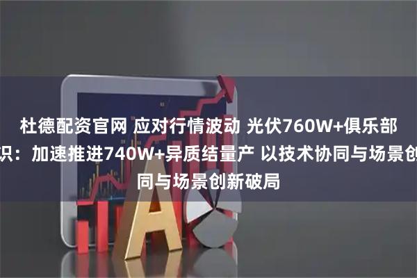 杜德配资官网 应对行情波动 光伏760W+俱乐部达成共识：加速推进740W+异质结量产 以技术协同与场景创新破局