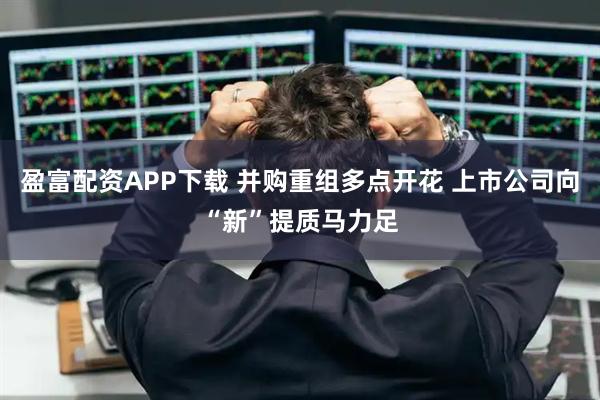 盈富配资APP下载 并购重组多点开花 上市公司向“新”提质马力足