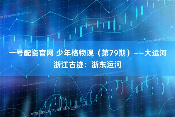 一号配资官网 少年格物课（第79期）——大运河浙江古迹：浙东运河