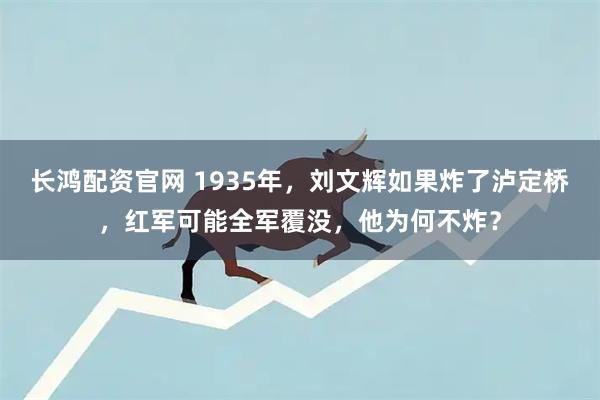 长鸿配资官网 1935年，刘文辉如果炸了泸定桥，红军可能全军覆没，他为何不炸？