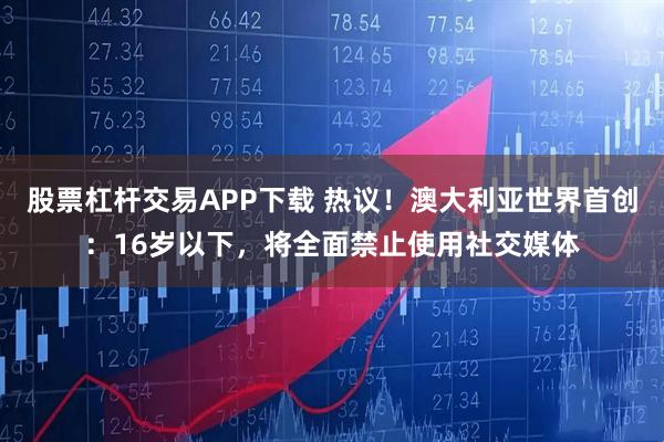 股票杠杆交易APP下载 热议！澳大利亚世界首创：16岁以下，将全面禁止使用社交媒体