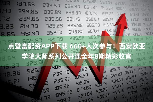 点登富配资APP下载 660+人次参与！西安欧亚学院大师系列公开课全年8期精彩收官