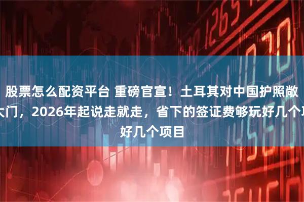 股票怎么配资平台 重磅官宣！土耳其对中国护照敞开大门，2026年起说走就走，省下的签证费够玩好几个项目