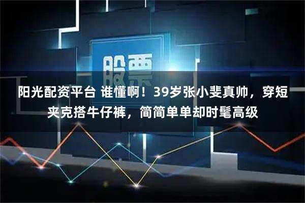 阳光配资平台 谁懂啊！39岁张小斐真帅，穿短夹克搭牛仔裤，简简单单却时髦高级