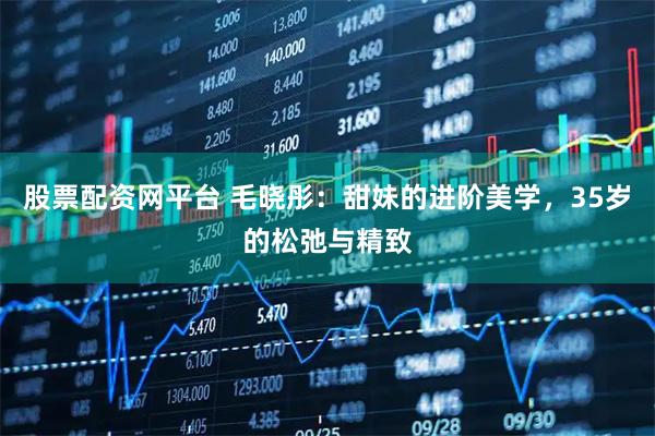 股票配资网平台 毛晓彤：甜妹的进阶美学，35岁的松弛与精致