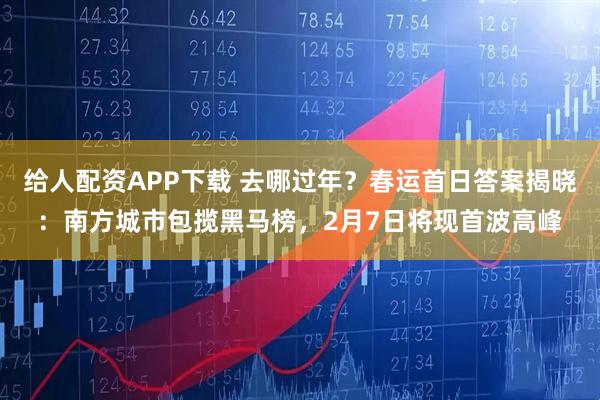 给人配资APP下载 去哪过年？春运首日答案揭晓：南方城市包揽黑马榜，2月7日将现首波高峰