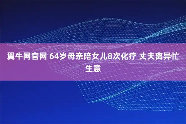 翼牛网官网 64岁母亲陪女儿8次化疗 丈夫离异忙生意