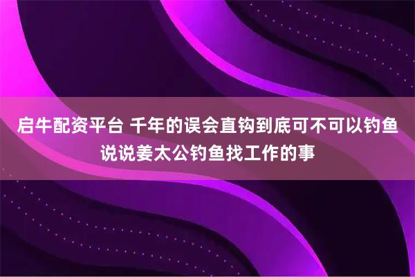 启牛配资平台 千年的误会直钩到底可不可以钓鱼说说姜太公钓鱼找工作的事