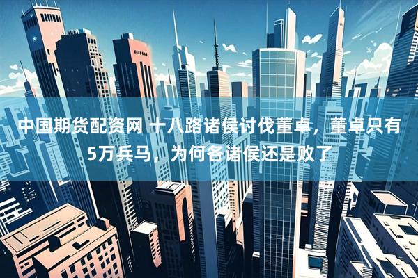 中国期货配资网 十八路诸侯讨伐董卓，董卓只有5万兵马，为何各诸侯还是败了