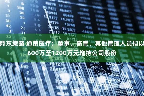 鼎东策略 通策医疗：董事、高管、其他管理人员拟以600万至1200万元增持公司股份