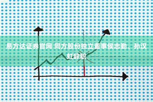 易方达证券官网 同方股份独立董事侯志勤、孙汉虹辞职