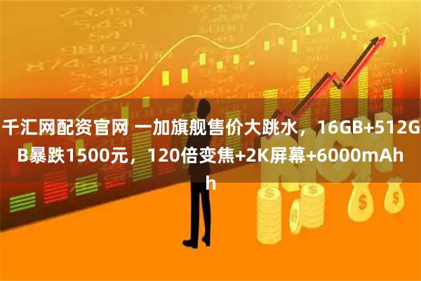 千汇网配资官网 一加旗舰售价大跳水，16GB+512GB暴跌1500元，120倍变焦+2K屏幕+6000mAh