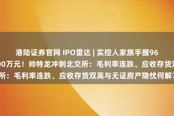 港陆证券官网 IPO雷达 | 实控人家族手握96%股权，“突击”分红4700万元！帅特龙冲刺北交所：毛利率连跌、应收存货双高与无证房产隐忧何解？