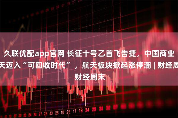 久联优配app官网 长征十号乙首飞告捷，中国商业航天迈入“可回收时代” ，航天板块掀起涨停潮 | 财经周末