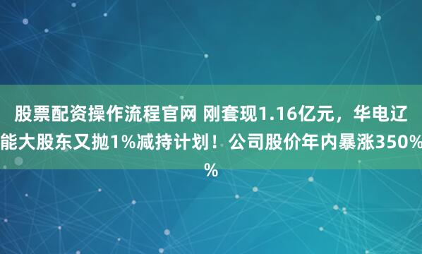 股票配资操作流程官网 刚套现1.16亿元，华电辽能大股东又抛1%减持计划！公司股价年内暴涨350%