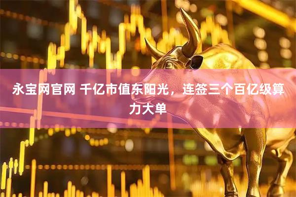 永宝网官网 千亿市值东阳光，连签三个百亿级算力大单