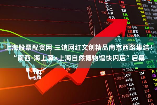 上海股票配资网 三馆网红文创精品南京西路集结！“南西·海上驿×上海自然博物馆快闪店”启幕