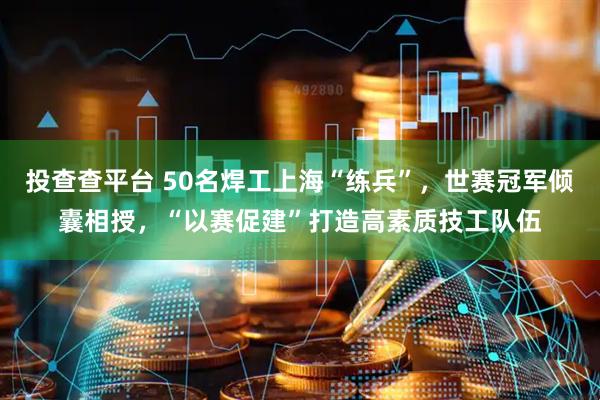 投查查平台 50名焊工上海“练兵”，世赛冠军倾囊相授，“以赛促建”打造高素质技工队伍